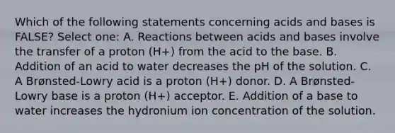 Which of the following statements concerning acids and bases is FALSE? Select one: A. Reactions between acids and bases involve the transfer of a proton (H+) from the acid to the base. B. Addition of an acid to water decreases the pH of the solution. C. A Brønsted-Lowry acid is a proton (H+) donor. D. A Brønsted-Lowry base is a proton (H+) acceptor. E. Addition of a base to water increases the hydronium ion concentration of the solution.