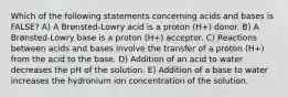 Which of the following statements concerning acids and bases is FALSE? A) A Brønsted-Lowry acid is a proton (H+) donor. B) A Brønsted-Lowry base is a proton (H+) acceptor. C) Reactions between acids and bases involve the transfer of a proton (H+) from the acid to the base. D) Addition of an acid to water decreases the pH of the solution. E) Addition of a base to water increases the hydronium ion concentration of the solution.