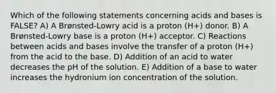 Which of the following statements concerning <a href='https://www.questionai.com/knowledge/kvCSAshSAf-acids-and-bases' class='anchor-knowledge'>acids and bases</a> is FALSE? A) A Brønsted-Lowry acid is a proton (H+) donor. B) A Brønsted-Lowry base is a proton (H+) acceptor. C) Reactions between acids and bases involve the transfer of a proton (H+) from the acid to the base. D) Addition of an acid to water decreases the pH of the solution. E) Addition of a base to water increases the hydronium ion concentration of the solution.