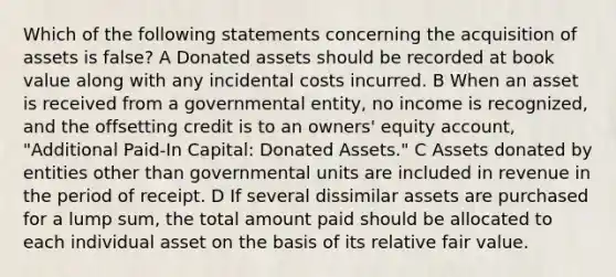 Which of the following statements concerning the acquisition of assets is false? A Donated assets should be recorded at book value along with any incidental costs incurred. B When an asset is received from a governmental entity, no income is recognized, and the offsetting credit is to an owners' equity account, "Additional Paid-In Capital: Donated Assets." C Assets donated by entities other than governmental units are included in revenue in the period of receipt. D If several dissimilar assets are purchased for a lump sum, the total amount paid should be allocated to each individual asset on the basis of its relative fair value.