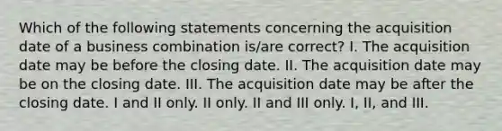 Which of the following statements concerning the acquisition date of a business combination is/are correct? I. The acquisition date may be before the closing date. II. The acquisition date may be on the closing date. III. The acquisition date may be after the closing date. I and II only. II only. II and III only. I, II, and III.