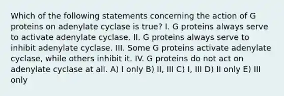 Which of the following statements concerning the action of G proteins on adenylate cyclase is true? I. G proteins always serve to activate adenylate cyclase. II. G proteins always serve to inhibit adenylate cyclase. III. Some G proteins activate adenylate cyclase, while others inhibit it. IV. G proteins do not act on adenylate cyclase at all. A) I only B) II, III C) I, III D) II only E) III only