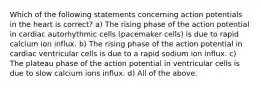 Which of the following statements concerning action potentials in the heart is correct? a) The rising phase of the action potential in cardiac autorhythmic cells (pacemaker cells) is due to rapid calcium ion influx. b) The rising phase of the action potential in cardiac ventricular cells is due to a rapid sodium ion influx. c) The plateau phase of the action potential in ventricular cells is due to slow calcium ions influx. d) All of the above.