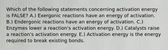 Which of the following statements concerning activation energy is FALSE? A.) Exergonic reactions have an energy of activation. B.) Endergonic reactions have an energy of activation. C.) Enzymes lower a reaction's activation energy. D.) Catalysts raise a reaction's activation energy. E.) Activation energy is the energy required to break existing bonds.