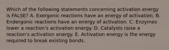 Which of the following statements concerning activation energy is FALSE? A. Exergonic reactions have an energy of activation. B. Endergonic reactions have an energy of activation. C. Enzymes lower a reaction's activation energy. D. Catalysts raise a reaction's activation energy. E. Activation energy is the energy required to break existing bonds.