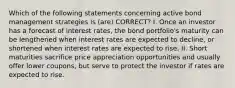 Which of the following statements concerning active bond management strategies is (are) CORRECT? I. Once an investor has a forecast of interest rates, the bond portfolio's maturity can be lengthened when interest rates are expected to decline, or shortened when interest rates are expected to rise. II. Short maturities sacrifice price appreciation opportunities and usually offer lower coupons, but serve to protect the investor if rates are expected to rise.