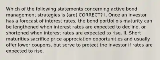 Which of the following statements concerning active bond management strategies is (are) CORRECT? I. Once an investor has a forecast of interest rates, the bond portfolio's maturity can be lengthened when interest rates are expected to decline, or shortened when interest rates are expected to rise. II. Short maturities sacrifice price appreciation opportunities and usually offer lower coupons, but serve to protect the investor if rates are expected to rise.