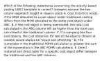 Which of the following statements concerning the activity based costing​ (ABC) template is​ correct?​ (answers assume the two column approach taught in class is​ used) A. Cost distortion exists if the MOH allocated to a cost object under traditional costing differs from the MOH allocated to the same cost object under ABC. B. If the cost object is being​ overcosted, the total cost calculated in the ABC column will be higher than the total cost calculated in the traditional column. C. If a company has four cost​ objects, the cost distortion for two of the objects chosen at random would always be​ "equal and​ offsetting." D. The numerator in the traditional POHR calculation is greater the sum of the numerators in the ABC POHR calculations. E. Direct material and direct labor for a specific cost object differ between the traditional and the ABC columns.