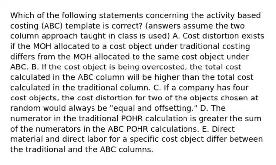 Which of the following statements concerning the activity based costing​ (ABC) template is​ correct?​ (answers assume the two column approach taught in class is​ used) A. Cost distortion exists if the MOH allocated to a cost object under traditional costing differs from the MOH allocated to the same cost object under ABC. B. If the cost object is being​ overcosted, the total cost calculated in the ABC column will be higher than the total cost calculated in the traditional column. C. If a company has four cost​ objects, the cost distortion for two of the objects chosen at random would always be​ "equal and​ offsetting." D. The numerator in the traditional POHR calculation is greater the sum of the numerators in the ABC POHR calculations. E. Direct material and direct labor for a specific cost object differ between the traditional and the ABC columns.