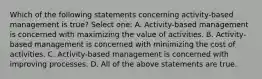 Which of the following statements concerning activity-based management is true? Select one: A. Activity-based management is concerned with maximizing the value of activities. B. Activity-based management is concerned with minimizing the cost of activities. C. Activity-based management is concerned with improving processes. D. All of the above statements are true.