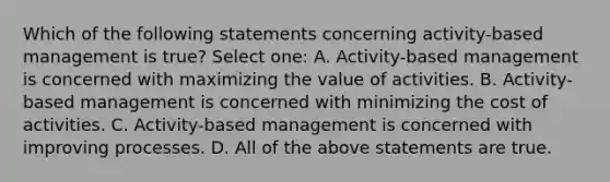 Which of the following statements concerning activity-based management is true? Select one: A. Activity-based management is concerned with maximizing the value of activities. B. Activity-based management is concerned with minimizing the cost of activities. C. Activity-based management is concerned with improving processes. D. All of the above statements are true.