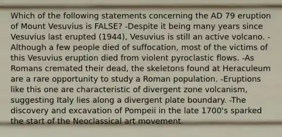 Which of the following statements concerning the AD 79 eruption of Mount Vesuvius is FALSE? -Despite it being many years since Vesuvius last erupted (1944), Vesuvius is still an active volcano. -Although a few people died of suffocation, most of the victims of this Vesuvius eruption died from violent pyroclastic flows. -As Romans cremated their dead, the skeletons found at Heraculeum are a rare opportunity to study a Roman population. -Eruptions like this one are characteristic of divergent zone volcanism, suggesting Italy lies along a divergent plate boundary. -The discovery and excavation of Pompeii in the late 1700's sparked the start of the Neoclassical art movement.