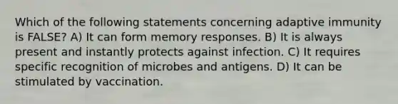 Which of the following statements concerning adaptive immunity is FALSE? A) It can form memory responses. B) It is always present and instantly protects against infection. C) It requires specific recognition of microbes and antigens. D) It can be stimulated by vaccination.