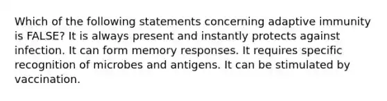 Which of the following statements concerning adaptive immunity is FALSE? It is always present and instantly protects against infection. It can form memory responses. It requires specific recognition of microbes and antigens. It can be stimulated by vaccination.