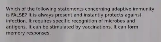 Which of the following statements concerning adaptive immunity is FALSE? It is always present and instantly protects against infection. It requires specific recognition of microbes and antigens. It can be stimulated by vaccinations. It can form memory responses.