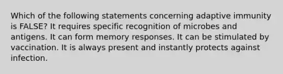 Which of the following statements concerning adaptive immunity is FALSE? It requires specific recognition of microbes and antigens. It can form memory responses. It can be stimulated by vaccination. It is always present and instantly protects against infection.