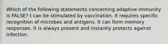 Which of the following statements concerning adaptive immunity is FALSE? t can be stimulated by vaccination. It requires specific recognition of microbes and antigens. It can form memory responses. It is always present and instantly protects against infection.