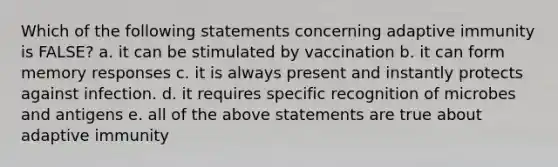 Which of the following statements concerning adaptive immunity is FALSE? a. it can be stimulated by vaccination b. it can form memory responses c. it is always present and instantly protects against infection. d. it requires specific recognition of microbes and antigens e. all of the above statements are true about adaptive immunity