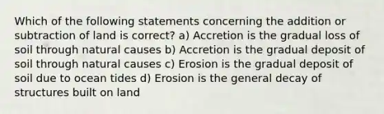 Which of the following statements concerning the addition or subtraction of land is correct? a) Accretion is the gradual loss of soil through natural causes b) Accretion is the gradual deposit of soil through natural causes c) Erosion is the gradual deposit of soil due to ocean tides d) Erosion is the general decay of structures built on land