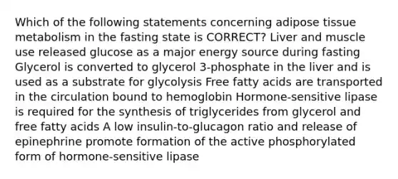 Which of the following statements concerning adipose tissue metabolism in the fasting state is CORRECT? Liver and muscle use released glucose as a major energy source during fasting Glycerol is converted to glycerol 3-phosphate in the liver and is used as a substrate for glycolysis Free fatty acids are transported in the circulation bound to hemoglobin Hormone-sensitive lipase is required for the synthesis of triglycerides from glycerol and free fatty acids A low insulin-to-glucagon ratio and release of epinephrine promote formation of the active phosphorylated form of hormone-sensitive lipase