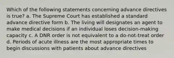 Which of the following statements concerning advance directives is true? a. The Supreme Court has established a standard advance directive form b. The living will designates an agent to make medical decisions if an individual loses decision-making capacity c. A DNR order is not equivalent to a do-not-treat order d. Periods of acute illness are the most appropriate times to begin discussions with patients about advance directives