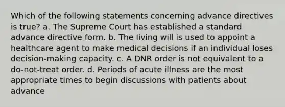 Which of the following statements concerning advance directives is true? a. The Supreme Court has established a standard advance directive form. b. The living will is used to appoint a healthcare agent to make medical decisions if an individual loses decision-making capacity. c. A DNR order is not equivalent to a do-not-treat order. d. Periods of acute illness are the most appropriate times to begin discussions with patients about advance