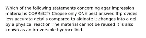 Which of the following statements concerning agar impression material is CORRECT? Choose only ONE best answer. It provides less accurate details compared to alginate It changes into a gel by a physical reaction The material cannot be reused It is also known as an irreversible hydrocolloid