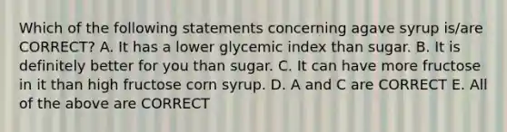 Which of the following statements concerning agave syrup is/are CORRECT? A. It has a lower glycemic index than sugar. B. It is definitely better for you than sugar. C. It can have more fructose in it than high fructose corn syrup. D. A and C are CORRECT E. All of the above are CORRECT