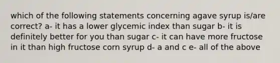 which of the following statements concerning agave syrup is/are correct? a- it has a lower glycemic index than sugar b- it is definitely better for you than sugar c- it can have more fructose in it than high fructose corn syrup d- a and c e- all of the above