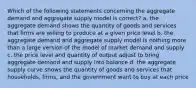 Which of the following statements concerning the aggregate demand and aggregate supply model is correct? a. the aggregate demand shows the quantity of goods and services that firms are willing to produce at a given price level b. the aggregate demand and aggregate supply model is nothing more than a large version of the model of market demand and supply c. the price level and quantity of output adjust to bring aggregate demand and supply into balance d. the aggregate supply curve shows the quantity of goods and services that households, firms, and the government want to buy at each price