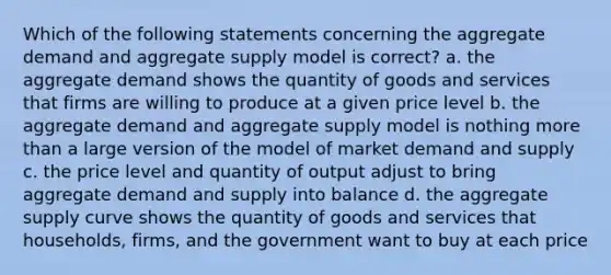 Which of the following statements concerning the aggregate demand and aggregate supply model is correct? a. the aggregate demand shows the quantity of goods and services that firms are willing to produce at a given price level b. the aggregate demand and aggregate supply model is nothing more than a large version of the model of market demand and supply c. the price level and quantity of output adjust to bring aggregate demand and supply into balance d. the aggregate supply curve shows the quantity of goods and services that households, firms, and the government want to buy at each price