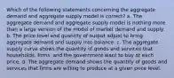 Which of the following statements concerning the aggregate demand and aggregate supply model is correct? a. The aggregate demand and aggregate supply model is nothing more than a large version of the model of market demand and supply. b. The price level and quantity of output adjust to bring aggregate demand and supply into balance. c. The aggregate supply curve shows the quantity of goods and services that households, firms, and the government want to buy at each price. d. The aggregate demand shows the quantity of goods and services that firms are willing to produce at a given price level.