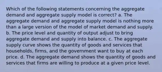 Which of the following statements concerning the aggregate demand and aggregate supply model is correct? a. The aggregate demand and aggregate supply model is nothing more than a large version of the model of market demand and supply. b. The price level and quantity of output adjust to bring aggregate demand and supply into balance. c. The aggregate supply curve shows the quantity of goods and services that households, firms, and the government want to buy at each price. d. The aggregate demand shows the quantity of goods and services that firms are willing to produce at a given price level.