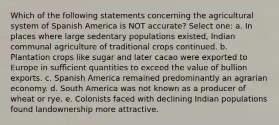 Which of the following statements concerning the agricultural system of Spanish America is NOT accurate? Select one: a. In places where large sedentary populations existed, Indian communal agriculture of traditional crops continued. b. Plantation crops like sugar and later cacao were exported to Europe in sufficient quantities to exceed the value of bullion exports. c. Spanish America remained predominantly an agrarian economy. d. South America was not known as a producer of wheat or rye. e. Colonists faced with declining Indian populations found landownership more attractive.