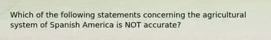 Which of the following statements concerning the agricultural system of Spanish America is NOT accurate?