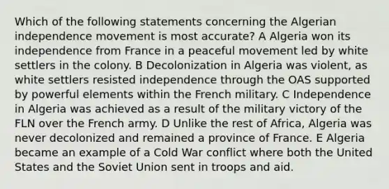 Which of the following statements concerning the Algerian independence movement is most accurate? A Algeria won its independence from France in a peaceful movement led by white settlers in the colony. B Decolonization in Algeria was violent, as white settlers resisted independence through the OAS supported by powerful elements within the French military. C Independence in Algeria was achieved as a result of the military victory of the FLN over the French army. D Unlike the rest of Africa, Algeria was never decolonized and remained a province of France. E Algeria became an example of a Cold War conflict where both the United States and the Soviet Union sent in troops and aid.