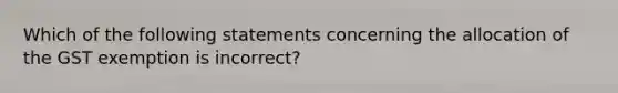 Which of the following statements concerning the allocation of the GST exemption is incorrect?