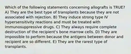 Which of the following statements concerning allografts is TRUE? A) They are the best type of transplants because they are not associated with rejection. B) They induce strong type IV hypersensitivity reactions and must be treated with immunosuppressive drugs. C) They always require complete destruction of the recipient's bone marrow cells. D) They are impossible to perform because the antigens between donor and recipient are so different. E) They are the rarest type of transplants.