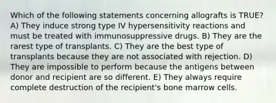 Which of the following statements concerning allografts is TRUE? A) They induce strong type IV hypersensitivity reactions and must be treated with immunosuppressive drugs. B) They are the rarest type of transplants. C) They are the best type of transplants because they are not associated with rejection. D) They are impossible to perform because the antigens between donor and recipient are so different. E) They always require complete destruction of the recipient's bone marrow cells.