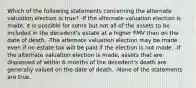 Which of the following statements concerning the alternate valuation election is true? -If the alternate valuation election is made, it is possible for some but not all of the assets to be included in the decedent's estate at a higher FMV than on the date of death. -The alternate valuation election may be made even if no estate tax will be paid if the election is not made. -If the alternate valuation election is made, assets that are dispossed of within 6 months of the decedent's death are generally valued on the date of death. -None of the statements are true.