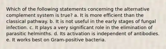 Which of the following statements concerning the alternative complement system is true? a. It is more efficient than the classical pathway. b. It is not useful in the early stages of fungal infection. c. It plays a very significant role in the elimination of parasitic helminths. d. Its activation is independent of antibodies. e. It works best on Gram-positive bacteria.