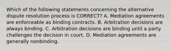 Which of the following statements concerning the alternative dispute resolution process is CORRECT? A. Mediation agreements are enforceable as binding contracts. B. Arbitration decisions are always binding. C. Arbitration decisions are binding until a party challenges the decision in court. D. Mediation agreements are generally nonbinding.