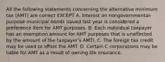 All the following statements concerning the alternative minimum tax (AMT) are correct EXCEPT A. Interest on nongovernmental-purpose municipal bonds issued last year is considered a preference item for AMT purposes. B. Each individual taxpayer has an exemption amount for AMT purposes that is unaffected by the amount of the taxpayer's AMTI. C. The foreign tax credit may be used to offset the AMT. D. Certain C corporations may be liable for AMT as a result of owning life insurance.