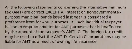 All the following statements concerning the alternative minimum tax (AMT) are correct EXCEPT A. Interest on nongovernmental-purpose <a href='https://www.questionai.com/knowledge/koUm0HQhhw-municipal-bonds' class='anchor-knowledge'>municipal bonds</a> issued last year is considered a preference item for AMT purposes. B. Each individual taxpayer has an exemption amount for AMT purposes that is unaffected by the amount of the taxpayer's AMTI. C. The foreign tax credit may be used to offset the AMT. D. Certain C corporations may be liable for AMT as a result of owning <a href='https://www.questionai.com/knowledge/kwvuu0uLdT-life-insurance' class='anchor-knowledge'>life insurance</a>.