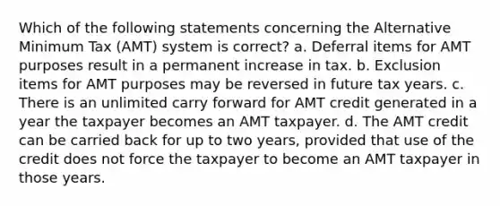 Which of the following statements concerning the Alternative Minimum Tax (AMT) system is correct? a. Deferral items for AMT purposes result in a permanent increase in tax. b. Exclusion items for AMT purposes may be reversed in future tax years. c. There is an unlimited carry forward for AMT credit generated in a year the taxpayer becomes an AMT taxpayer. d. The AMT credit can be carried back for up to two years, provided that use of the credit does not force the taxpayer to become an AMT taxpayer in those years.