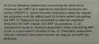 All of the following statements concerning the alternative minimum tax (AMT) as it applies to individual taxpayers are correct EXCEPT: A. Some itemized deductions taken for regular tax purposes must be added back to income when calculating the AMT. B. Taxpayers are permitted to take the standard deduction for both regular and AMT tax purposes. C. All adjustments made to itemized deductions when calculating AMT result in a permanent increase in tax. D. Charitable deductions may be claimed in the same manner for regular and AMT tax purposes.