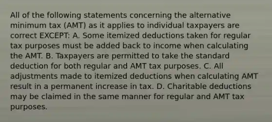 All of the following statements concerning the alternative minimum tax (AMT) as it applies to individual taxpayers are correct EXCEPT: A. Some itemized deductions taken for regular tax purposes must be added back to income when calculating the AMT. B. Taxpayers are permitted to take the standard deduction for both regular and AMT tax purposes. C. All adjustments made to itemized deductions when calculating AMT result in a permanent increase in tax. D. Charitable deductions may be claimed in the same manner for regular and AMT tax purposes.