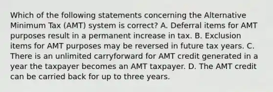 Which of the following statements concerning the Alternative Minimum Tax (AMT) system is correct? A. Deferral items for AMT purposes result in a permanent increase in tax. B. Exclusion items for AMT purposes may be reversed in future tax years. C. There is an unlimited carryforward for AMT credit generated in a year the taxpayer becomes an AMT taxpayer. D. The AMT credit can be carried back for up to three years.