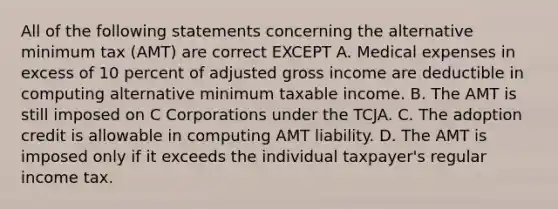 All of the following statements concerning the alternative minimum tax (AMT) are correct EXCEPT A. Medical expenses in excess of 10 percent of adjusted gross income are deductible in computing alternative minimum taxable income. B. The AMT is still imposed on C Corporations under the TCJA. C. The adoption credit is allowable in computing AMT liability. D. The AMT is imposed only if it exceeds the individual taxpayer's regular income tax.