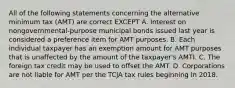 All of the following statements concerning the alternative minimum tax (AMT) are correct EXCEPT A. Interest on nongovernmental-purpose municipal bonds issued last year is considered a preference item for AMT purposes. B. Each individual taxpayer has an exemption amount for AMT purposes that is unaffected by the amount of the taxpayer's AMTI. C. The foreign tax credit may be used to offset the AMT. D. Corporations are not liable for AMT per the TCJA tax rules beginning in 2018.